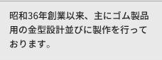 昭和４１年創業以来、主にゴム製品用の金型設計並びに製作を行っております。