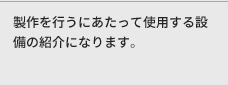 製作を行うにあたって使用する設備の紹介になります。